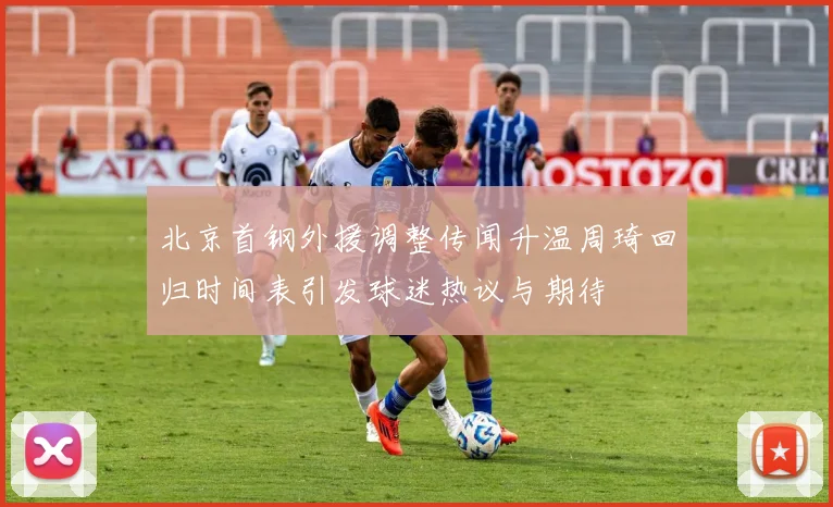 北京首钢外援调整传闻升温周琦回归时间表引发球迷热议与期待