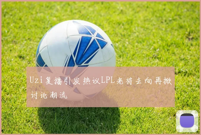 Uzi复播引发热议LPL老将去向再掀讨论潮流
